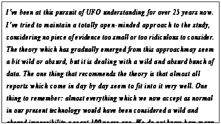 eLXg {bNX: Ifve been at this pursuit of UFO understanding for over 25 years now. Ifve tried to maintain a totally open-minded approach to the study, considering no piece of evidence too small or too ridiculous to consider. The theory which has gradually emerged from this approach may seem a bit wild or absurd, but it is dealing with a wild and absurd bunch of data. The one thing that recommends the theory is that almost all reports which come in day by day seem to fit into it very well. One thing to remember: almost everything which we now accept as normal in our present technology would have been considered a wild and absurd impossibility a scant 100 years ago. We do not know how many millennia ahead of our present understanding the UFOs might be.1