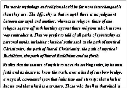 eLXg {bNX: The words mythology and religion should be far more interchangeable than they are. The difficulty is that in myth there is no judgment between one myth and another, whereas in religion, those of one religion square off with hostility against those religions which in some way contradict it. Thus we prefer to talk of all paths of spirituality as personal myths, including classical paths such as the path of mystical Christianity, the path of literal Christianity, the path of mystical Buddhism, the path of literal Buddhism and so forth.
Realize that the essence of myth is to move the seeking entity, by its own faith and its desire to know the truth, over a kind of rainbow bridge, a magical, covenantal span that links time and eternity; that which is known and that which is a mystery. Those who dwell in that which is known have a deadness inside them, though they live and their hearts beat. Those who dwell from time to time in eternity have a livingness that only crossing that span into eternity may offer.2
