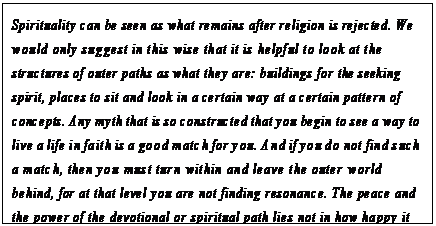 eLXg {bNX: Spirituality can be seen as what remains after religion is rejected. We would only suggest in this wise that it is helpful to look at the structures of outer paths as what they are: buildings for the seeking spirit, places to sit and look in a certain way at a certain pattern of concepts. Any myth that is so constructed that you begin to see a way to live a life in faith is a good match for you. And if you do not find such a match, then you must turn within and leave the outer world behind, for at that level you are not finding resonance. The peace and the power of the devotional or spiritual path lies not in how happy it makes one, although it often makes one happy. Rather it lies in the satisfaction of an inner surrender, a surrender to the Creator within.3