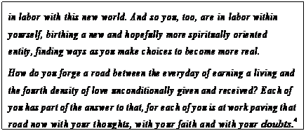 eLXg {bNX: in labor with this new world. And so you, too, are in labor within yourself, birthing a new and hopefully more spiritually oriented entity, finding ways as you make choices to become more real.
How do you forge a road between the everyday of earning a living and the fourth density of love unconditionally given and received? Each of you has part of the answer to that, for each of you is at work paving that road now with your thoughts, with your faith and with your doubts.4

