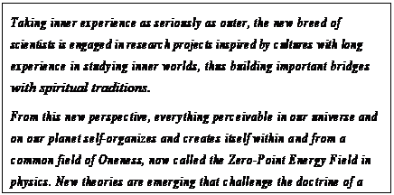 eLXg {bNX: Taking inner experience as seriously as outer, the new breed of scientists is engaged in research projects inspired by cultures with long experience in studying inner worlds, thus building important bridges with spiritual traditions.
From this new perspective, everything perceivable in our universe and on our planet self-organizes and creates itself within and from a common field of Oneness, now called the Zero-Point Energy Field in physics. New theories are emerging that challenge the doctrine of a universe slipping toward the meaninglessness of entropy, seeing instead a dynamic balance of forces.9
