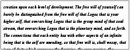 eLXg {bNX: creation upon each level of development. The free will of yourself can barely be distinguished from the free will of that Logos that is your higher self, that overarching Logos that is the group mind of that soul stream, that overarching Logos that is the planetary mind, and so forth. The connections that each entity has with other aspects of an infinite being that is the self are unending, so that free will is, shall we say, that icon of deity which expresses the feminine, the ever-moving, the fructifying.11