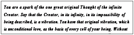 eLXg {bNX: You are a spark of the one great original Thought of the infinite Creator. Say that the Creator, in its infinity, in its impossibility of being described, is a vibration. You have that original vibration, which is unconditional love, as the basis of every cell of your being. Without that Thought of love has nothing been made that is made.13