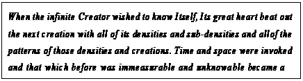 eLXg {bNX: When the infinite Creator wished to know Itself, Its great heart beat out the next creation with all of its densities and sub-densities and all of the patterns of those densities and creations. Time and space were invoked and that which before was immeasurable and unknowable became a series of illusions that, paradoxically, were to some degree