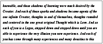 eLXg {bNX: knowable, and these shadows of knowing were much desired by the Creator. And each of these sparks and shadows became agents of the one infinite Creator, thoughts in and of themselves, thoughts rounded and centered in the one great original Thought which is Love. And so each of you is a Logos, stepped down and stepped down until you are able to experience the very illusion you now experience. And each of you has come through many experiences and many densities to this particular time, at this particular place, each balanced exquisitely in the present moment.16