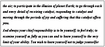 eLXg {bNX: the air; to participate in the illusion of planet Earth; to go through each and every detail of receiving catalyst, responding to catalyst and moving through the periods of joy and suffering that this catalyst offers you.
And always your chief responsibility is to be yourself; to feel truly; to examine yourself as fully as you can and to know yourself to the very limit of your ability. You wish to know yourself not to judge yourself or to condemn yourself or to pat yourself on the back but simply to become aware of who you are.18
