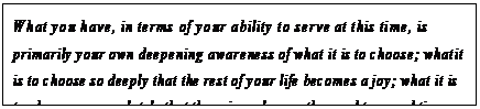 eLXg {bNX: What you have, in terms of your ability to serve at this time, is primarily your own deepening awareness of what it is to choose; what it is to choose so deeply that the rest of your life becomes a joy; what it is to choose so completely that there is no longer the need to spend time