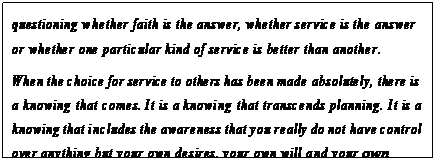 eLXg {bNX: questioning whether faith is the answer, whether service is the answer or whether one particular kind of service is better than another.
When the choice for service to others has been made absolutely, there is a knowing that comes. It is a knowing that transcends planning. It is a knowing that includes the awareness that you really do not have control over anything but your own desires, your own will and your own persistence.22
