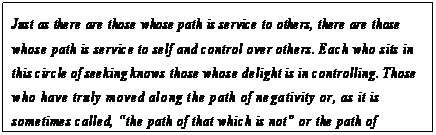 eLXg {bNX: Just as there are those whose path is service to others, there are those whose path is service to self and control over others. Each who sits in this circle of seeking knows those whose delight is in controlling. Those who have truly moved along the path of negativity or, as it is sometimes called, gthe path of that which is noth or the path of separation, control strictly for their own benefit.24