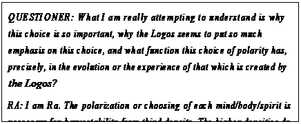 eLXg {bNX: QUESTIONER: What I am really attempting to understand is why this choice is so important, why the Logos seems to put so much emphasis on this choice, and what function this choice of polarity has, precisely, in the evolution or the experience of that which is created by the Logos?
RA: I am Ra. The polarization or choosing of each mind/body/spirit is necessary for harvestability from third density. The higher densities do their work due to the polarity gained in this choice.27
