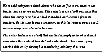 eLXg {bNX: We would ask you to think about who the self is in relation to the teacher known to you as Jesus. This entityfs sense of self was such that when the entity was but a child it studied and learned from its teachers. By the time it was a teenager, as this instrument would say, it was already considered a teacher.
This entity had a sense of self that enabled it simply to do what it must, even when those about him did not understand. That sense of self carried this entity through a wandering ministry that was remarkable for the purity of its teaching.
And yet when the one known as Jesus was asked to describe the self, he
