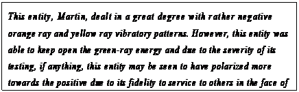 eLXg {bNX: This entity, Martin, dealt in a great degree with rather negative orange ray and yellow ray vibratory patterns. However, this entity was able to keep open the green-ray energy and due to the severity of its testing, if anything, this entity may be seen to have polarized more towards the positive due to its fidelity to service to others in the face of great catalyst.33