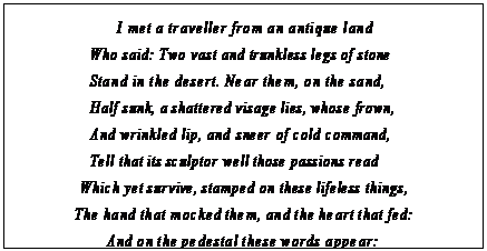 eLXg {bNX: I met a traveller from an antique land Who said: Two vast and trunkless legs of stone Stand in the desert. Near them, on the sand, Half sunk, a shattered visage lies, whose frown, And wrinkled lip, and sneer of cold command, Tell that its sculptor well those passions read
Which yet survive, stamped on these lifeless things, The hand that mocked them, and the heart that fed: And on the pedestal these words appear:
gMy name is Ozymandias, king of kings: Look on my works, ye Mighty, and despair! 35
