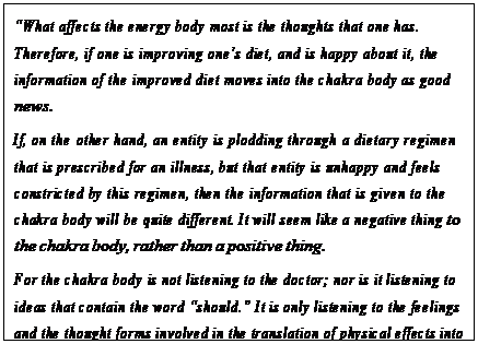 eLXg {bNX: gWhat affects the energy body most is the thoughts that one has. Therefore, if one is improving onefs diet, and is happy about it, the information of the improved diet moves into the chakra body as good news.
If, on the other hand, an entity is plodding through a dietary regimen that is prescribed for an illness, but that entity is unhappy and feels constricted by this regimen, then the information that is given to the chakra body will be quite different. It will seem like a negative thing to the chakra body, rather than a positive thing.
For the chakra body is not listening to the doctor; nor is it listening to ideas that contain the word gshould.h It is only listening to the feelings and the thought forms involved in the translation of physical effects into the feelings and the sensations of the body. A happy heart is more helpful to the chakra system than a good diet. A peaceful mind is more helpful to the chakra system than exercise.h 38
