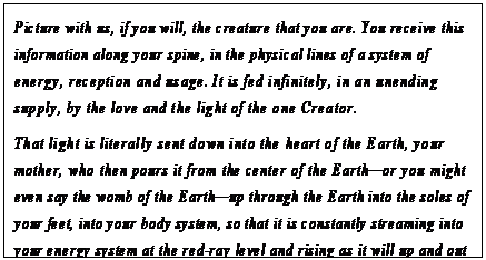 eLXg {bNX: Picture with us, if you will, the creature that you are. You receive this information along your spine, in the physical lines of a system of energy, reception and usage. It is fed infinitely, in an unending supply, by the love and the light of the one Creator.
That light is literally sent down into the heart of the Earth, your mother, who then pours it from the center of the Earth—or you might even say the womb of the Earth—up through the Earth into the soles of your feet, into your body system, so that it is constantly streaming into your energy system at the red-ray level and rising as it will up and out through the top of your head to the gateway to intelligent infinity.40
