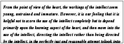 eLXg {bNX: From the point of view of the heart, the workings of the intellect seem young, untrained and immature. However, it is our feeling that it is helpful not to scorn the use of the intellect completely but to depend primarily upon the knowing aspect of the heart, and then move into the use of the intellect, directing the intellect rather than being directed by the intellect, in the perfectly just and reasonable attempt to look into what might be happening.42