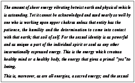 eLXg {bNX: The amount of sheer energy vibrating betwixt earth and physical vehicle is astounding. Yet it cannot be acknowledged and used nearly so well by one who is working upon upper chakras unless that entity has the patience, the humility and the determination to come into contact with that earth; that soil of self. For the sexual identity is as powerful and as unique a part of the individual spirit or soul as any other incarnationally expressed energy. This is the energy which creates a healthy mind or a healthy body, the energy that gives a primal gyesh to being.
This is, moreover, as are all energies, a sacred energy; and the sexual intercourse is as the Eucharist of red ray, the Holy Communion of the body. This union recapitulates the oneness of earth and sky, the oneness of male and female and the oneness of reaching and waiting.48
