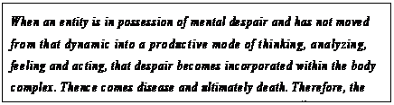 eLXg {bNX: When an entity is in possession of mental despair and has not moved from that dynamic into a productive mode of thinking, analyzing, feeling and acting, that despair becomes incorporated within the body complex. Thence comes disease and ultimately death. Therefore, the wages of continued despair are the death of the body.52