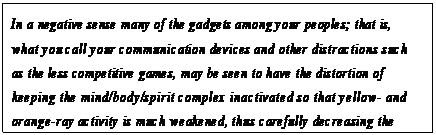 eLXg {bNX: In a negative sense many of the gadgets among your peoples; that is, what you call your communication devices and other distractions such as the less competitive games, may be seen to have the distortion of keeping the mind/body/spirit complex inactivated so that yellow- and orange-ray activity is much weakened, thus carefully decreasing the possibility of eventual green-ray activation.57