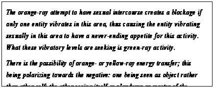 eLXg {bNX: The orange-ray attempt to have sexual intercourse creates a blockage if only one entity vibrates in this area, thus causing the entity vibrating sexually in this area to have a never-ending appetite for this activity. What these vibratory levels are seeking is green-ray activity.
There is the possibility of orange- or yellow-ray energy transfer; this being polarizing towards the negative: one being seen as object rather than other-self; the other seeing itself as plunderer or master of the situation.58
