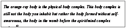 eLXg {bNX: The orange-ray body is the physical body complex. This body complex is still not the body you inhabit but rather the body formed without self- awareness, the body in the womb before the spirit/mind complex enters.62