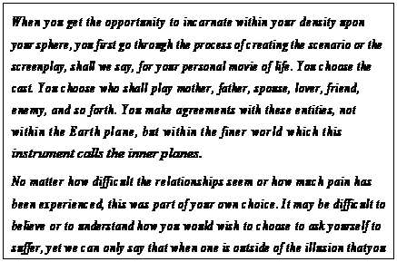 eLXg {bNX: When you get the opportunity to incarnate within your density upon your sphere, you first go through the process of creating the scenario or the screenplay, shall we say, for your personal movie of life. You choose the cast. You choose who shall play mother, father, spouse, lover, friend, enemy, and so forth. You make agreements with these entities, not within the Earth plane, but within the finer world which this instrument calls the inner planes.
No matter how difficult the relationships seem or how much pain has been experienced, this was part of your own choice. It may be difficult to believe or to understand how you would wish to choose to ask yourself to suffer, yet we can only say that when one is outside of the illusion that you now enjoy it seems like childfs play—and a good kind of playing at that—to plunge into the sea of confusion and to swim about in its waters.64
