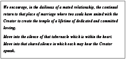 eLXg {bNX: We encourage, in the dailiness of a mated relationship, the continual return to that place of marriage where two souls have united with the Creator to create the temple of a lifetime of dedicated and committed loving.
Move into the silence of that tabernacle which is within the heart. Move into that shared silence in which each may hear the Creator speak.
Let love be that which it is but allow a love which you know not to undergird and support that which you know now as love.67
