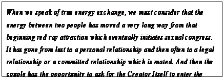eLXg {bNX: When we speak of true energy exchange, we must consider that the energy between two people has moved a very long way from that beginning red-ray attraction which eventually initiates sexual congress. It has gone from lust to a personal relationship and then often to a legal relationship or a committed relationship which is mated. And then the couple has the opportunity to ask for the Creator Itself to enter the sexual relationship through the open heart.70