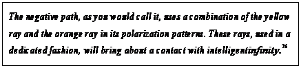 eLXg {bNX: The negative path, as you would call it, uses a combination of the yellow ray and the orange ray in its polarization patterns. These rays, used in a dedicated fashion, will bring about a contact with intelligent infinity.76