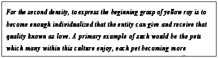 eLXg {bNX: For the second density, to express the beginning grasp of yellow ray is to become enough individualized that the entity can give and receive that quality known as love. A primary example of such would be the pets which many within this culture enjoy, each pet becoming more individualized with the loving care of the third-density entity.78