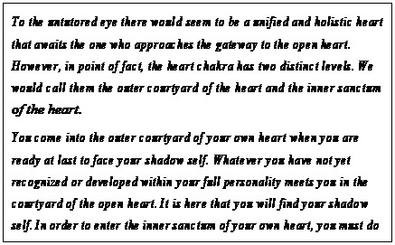 eLXg {bNX: To the untutored eye there would seem to be a unified and holistic heart that awaits the one who approaches the gateway to the open heart. However, in point of fact, the heart chakra has two distinct levels. We would call them the outer courtyard of the heart and the inner sanctum of the heart.
You come into the outer courtyard of your own heart when you are ready at last to face your shadow self. Whatever you have not yet recognized or developed within your full personality meets you in the courtyard of the open heart. It is here that you will find your shadow self. In order to enter the inner sanctum of your own heart, you must do the work of greeting, understanding, accepting, feeling compassion for, and eventually redeeming every bit of undeveloped light that is a part of yourself. 79
