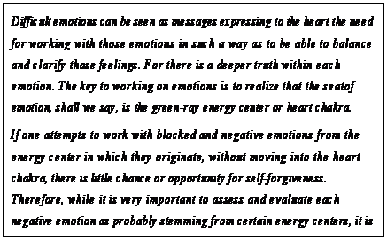 eLXg {bNX: Difficult emotions can be seen as messages expressing to the heart the need for working with those emotions in such a way as to be able to balance and clarify those feelings. For there is a deeper truth within each emotion. The key to working on emotions is to realize that the seat of emotion, shall we say, is the green-ray energy center or heart chakra.
If one attempts to work with blocked and negative emotions from the energy center in which they originate, without moving into the heart chakra, there is little chance or opportunity for self-forgiveness.
Therefore, while it is very important to assess and evaluate each negative emotion as probably stemming from certain energy centers, it is well to work with these emotions with the model of keeping the energy in flow, moving again and again into the heart chakra and resting in that primary emotion which is called faith.80
