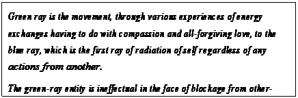 eLXg {bNX: Green ray is the movement, through various experiences of energy exchanges having to do with compassion and all-forgiving love, to the blue ray, which is the first ray of radiation of self regardless of any actions from another.
The green-ray entity is ineffectual in the face of blockage from other- selves. The blue ray entity is a co-Creator.85
