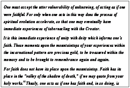 eLXg {bNX: One must accept the utter vulnerability of unknowing, of acting as if one were faithful. For only when one acts in this way does the process of spiritual evolution accelerate, so that one may eventually have immediate experiences of tabernacling with the Creator.
It is this immediate experience of unity with deity which informs onefs faith. These moments upon the mountaintops of your experiences within the incarnational pattern are precious gold, to be treasured within the memory and to be brought to remembrance again and again.
For faith does not have its place upon the mountaintop. Faith has its place in the gvalley of the shadow of death,h if we may quote from your holy works.87 Thusly, one acts as if one has faith and, in so doing, is faithful. For nothing can be understood or known. This is very important to realize within your illusion.88
