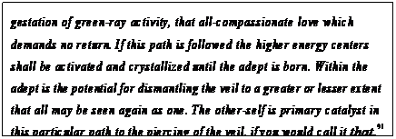 eLXg {bNX: gestation of green-ray activity, that all-compassionate love which demands no return. If this path is followed the higher energy centers shall be activated and crystallized until the adept is born. Within the adept is the potential for dismantling the veil to a greater or lesser extent that all may be seen again as one. The other-self is primary catalyst in this particular path to the piercing of the veil, if you would call it that.91