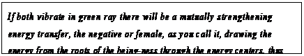 eLXg {bNX: If both vibrate in green ray there will be a mutually strengthening energy transfer, the negative or female, as you call it, drawing the energy from the roots of the being-ness through the energy centers, thus