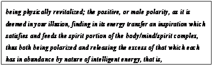 eLXg {bNX: being physically revitalized; the positive, or male polarity, as it is deemed in your illusion, finding in its energy transfer an inspiration which satisfies and feeds the spirit portion of the body/mind/spirit complex, thus both being polarized and releasing the excess of that which each has in abundance by nature of intelligent energy, that is, negative/intuitive, positive/physical energies as you may call them.100