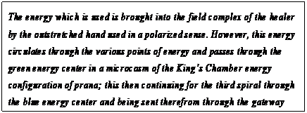 eLXg {bNX: The energy which is used is brought into the field complex of the healer by the outstretched hand used in a polarized sense. However, this energy circulates through the various points of energy and passes through the green energy center in a microcosm of the Kingfs Chamber energy configuration of prana; this then continuing for the third spiral through the blue energy center and being sent therefrom through the gateway back to intelligent infinity.