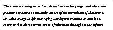 eLXg {bNX: When you are using sacred words and sacred language, and when you produce any sound consciously, aware of the sacredness of that sound, the voice brings to life underlying time/space-oriented or non-local energies that alert certain areas of vibration throughout the infinite universe of the one Creator.104