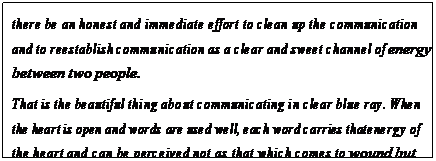 eLXg {bNX: there be an honest and immediate effort to clean up the communication and to reestablish communication as a clear and sweet channel of energy between two people.
That is the beautiful thing about communicating in clear blue ray. When the heart is open and words are used well, each word carries that energy of the heart and can be perceived not as that which comes to wound but that which comes to aid.105
