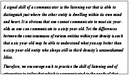 eLXg {bNX: A signal skill of a communicator is the listening ear that is able to distinguish just where the other entity is dwelling within its own mind and heart. It is obvious that one cannot communicate to most six-year- olds as one can communicate to a sixty-year-old. Yet the differences between the consciousnesses of various entities within your density is such that a six-year-old may be able to understand what you say better than a sixty-year-old entity who sleeps still in third-densityfs unawakened bliss.
Therefore, we encourage each to practice the skill of listening and of attempting to tailor that which is communicated to the needs of that particular entity. This is careful, subtle work, yet we feel that it is a good discipline.107
