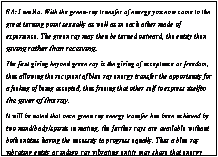 eLXg {bNX: RA: I am Ra. With the green-ray transfer of energy you now come to the great turning point sexually as well as in each other mode of experience. The green ray may then be turned outward, the entity then giving rather than receiving.
The first giving beyond green ray is the giving of acceptance or freedom, thus allowing the recipient of blue-ray energy transfer the opportunity for a feeling of being accepted, thus freeing that other-self to express itself to the giver of this ray.
It will be noted that once green ray energy transfer has been achieved by two mind/body/spirits in mating, the further rays are available without both entities having the necessity to progress equally. Thus a blue-ray vibrating entity or indigo-ray vibrating entity may share that energy with the green-ray other-self, thus acting as catalyst for the continued learn/teaching of the other-self. Until an other-self reaches green ray, such energy transfer through the rays is not possible.113

