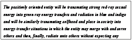 eLXg {bNX: The positively oriented entity will be transmuting strong red-ray sexual energy into green-ray energy transfers and radiation in blue and indigo and will be similarly transmuting selfhood and place in society into energy-transfer situations in which the entity may merge with and serve others and then, finally, radiate unto others without expecting any transfer in return.117