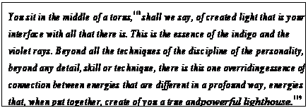 eLXg {bNX: You sit in the middle of a torus,118 shall we say, of created light that is your interface with all that there is. This is the essence of the indigo and the violet rays. Beyond all the techniques of the discipline of the personality, beyond any detail, skill or technique, there is this one overriding essence of connection between energies that are different in a profound way, energies that, when put together, create of you a true and powerful lighthouse.119