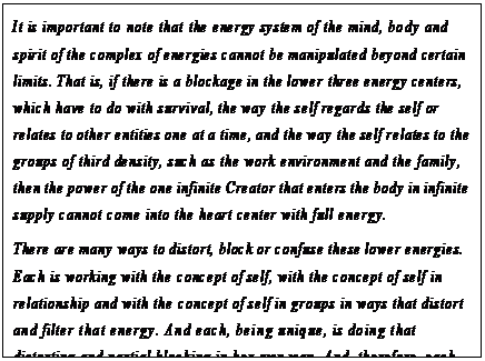 eLXg {bNX: It is important to note that the energy system of the mind, body and spirit of the complex of energies cannot be manipulated beyond certain limits. That is, if there is a blockage in the lower three energy centers, which have to do with survival, the way the self regards the self or relates to other entities one at a time, and the way the self relates to the groups of third density, such as the work environment and the family, then the power of the one infinite Creator that enters the body in infinite supply cannot come into the heart center with full energy.
There are many ways to distort, block or confuse these lower energies. Each is working with the concept of self, with the concept of self in relationship and with the concept of self in groups in ways that distort and filter that energy. And each, being unique, is doing that distorting and partial blocking in her own way. And, therefore, each has what this instrument calls a knot to untangle that is unlike anyone elsefs knot; has the confusion to unravel that is not precisely like anyone elsefs confusion.130
