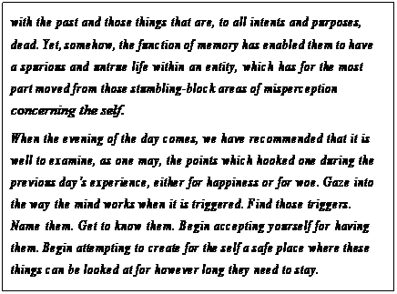 eLXg {bNX: with the past and those things that are, to all intents and purposes, dead. Yet, somehow, the function of memory has enabled them to have a spurious and untrue life within an entity, which has for the most part moved from those stumbling-block areas of misperception concerning the self.
When the evening of the day comes, we have recommended that it is well to examine, as one may, the points which hooked one during the previous dayfs experience, either for happiness or for woe. Gaze into the way the mind works when it is triggered. Find those triggers.
Name them. Get to know them. Begin accepting yourself for having them. Begin attempting to create for the self a safe place where these things can be looked at for however long they need to stay.
In reality, much of getting to know the self is not pushing the self around as much as it is gently sitting around the campfire with all of these different parts of self and allowing each to tell its story.135
