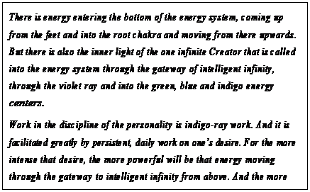 eLXg {bNX: There is energy entering the bottom of the energy system, coming up from the feet and into the root chakra and moving from there upwards. But there is also the inner light of the one infinite Creator that is called into the energy system through the gateway of intelligent infinity, through the violet ray and into the green, blue and indigo energy centers.
Work in the discipline of the personality is indigo-ray work. And it is facilitated greatly by persistent, daily work on onefs desire. For the more intense that desire, the more powerful will be that energy moving through the gateway to intelligent infinity from above. And the more powerful will be the pull that pulls that energy up from the root chakra and to the meeting with that inner light that is called by the metaphysical worker in consciousness.136
