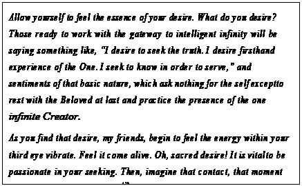 eLXg {bNX: Allow yourself to feel the essence of your desire. What do you desire? Those ready to work with the gateway to intelligent infinity will be saying something like, gI desire to seek the truth. I desire firsthand experience of the One. I seek to know in order to serve,h and sentiments of that basic nature, which ask nothing for the self except to rest with the Beloved at last and practice the presence of the one infinite Creator.
As you find that desire, my friends, begin to feel the energy within your third eye vibrate. Feel it come alive. Oh, sacred desire! It is vital to be passionate in your seeking. Then, imagine that contact, that moment when that desire is fructified138 by the inspiration which is focused only for you and adequate in every detail for all that you could ever wish to know or use in order to serve.139
