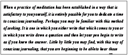 eLXg {bNX: When a practice of meditation has been established in a way that is satisfactory to you yourself, it is entirely possible for you to dedicate a time to conscious journaling. Perhaps you may be familiar with this method of seeking. It is one in which you either write that which comes to you or in which you write down a question and then let your pen begin to write as if you knew the answer. Little by little you may find, with this way of conscious journaling, that you are beginning to be able to hear those inner voices of guidance within you that would wish to speak.150