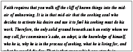 eLXg {bNX: Faith requires that you walk off the cliff of known things into the mid- air of unknowing. It is in that mid-air that the seeking soul who decides to activate his desire and use it to fuel his seeking must do his work. Therefore, the only solid ground beneath such an entity whom we may call, for conveniencefs sake, an adept, is the knowledge of himself, who he is, why he is in the process of seeking, what he is living for, and what he would die for. That is that upon which one stands in metaphysical seeking: not physical ground but the ground of being.151